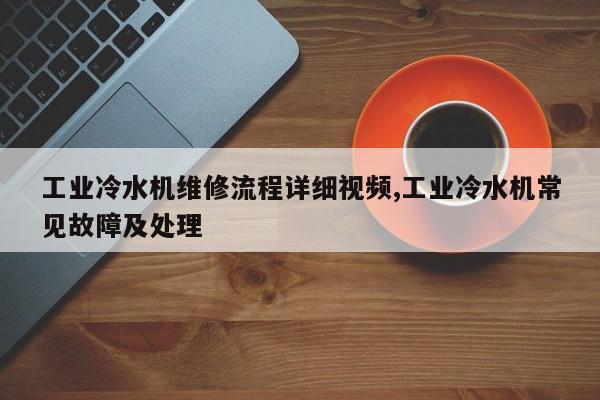 工业冷水机维修流程详细视频,工业冷水机常见故障及处理