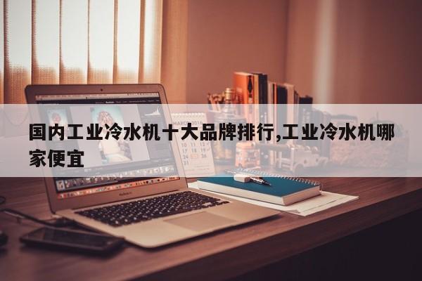 国内工业冷水机十大品牌排行,工业冷水机哪家便宜