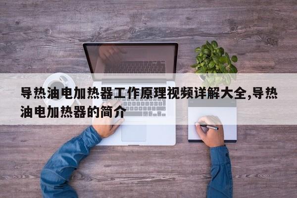 导热油电加热器工作原理视频详解大全,导热油电加热器的简介